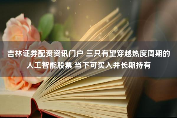 吉林证券配资资讯门户 三只有望穿越热度周期的人工智能股票 当下可买入并长期持有