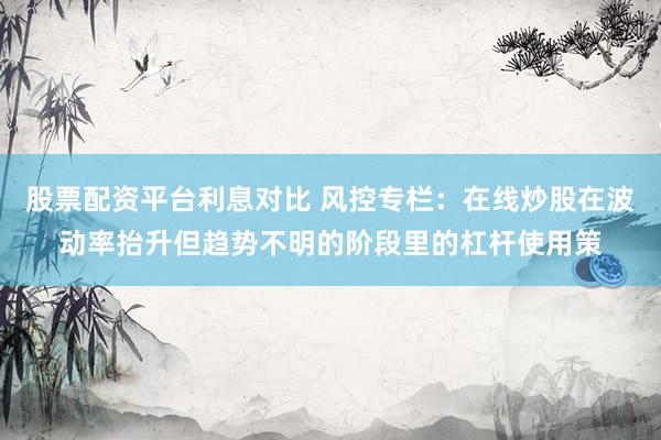 股票配资平台利息对比 风控专栏：在线炒股在波动率抬升但趋势不明的阶段里的杠杆使用策