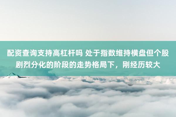 配资查询支持高杠杆吗 处于指数维持横盘但个股剧烈分化的阶段的走势格局下，刚经历较大