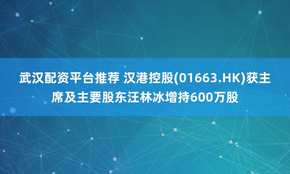 武汉配资平台推荐 汉港控股(01663.HK)获主席及主要股东汪林冰增持600万股