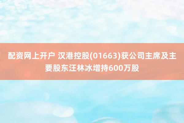 配资网上开户 汉港控股(01663)获公司主席及主要股东汪林冰增持600万股