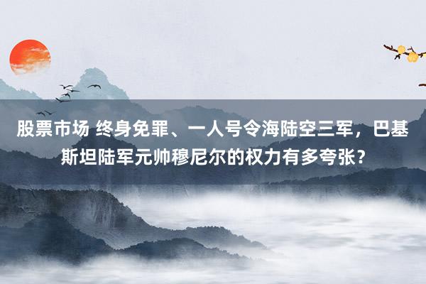 股票市场 终身免罪、一人号令海陆空三军，巴基斯坦陆军元帅穆尼尔的权力有多夸张？