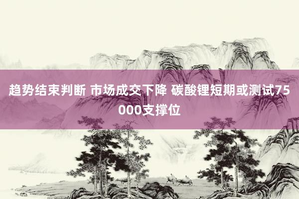 趋势结束判断 市场成交下降 碳酸锂短期或测试75000支撑位