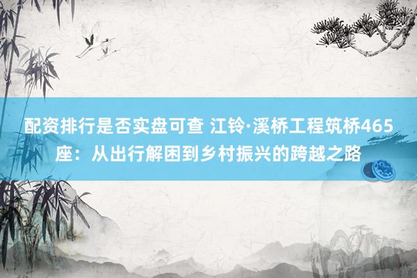 配资排行是否实盘可查 江铃·溪桥工程筑桥465座：从出行解困到乡村振兴的跨越之路