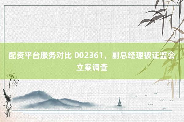配资平台服务对比 002361，副总经理被证监会立案调查