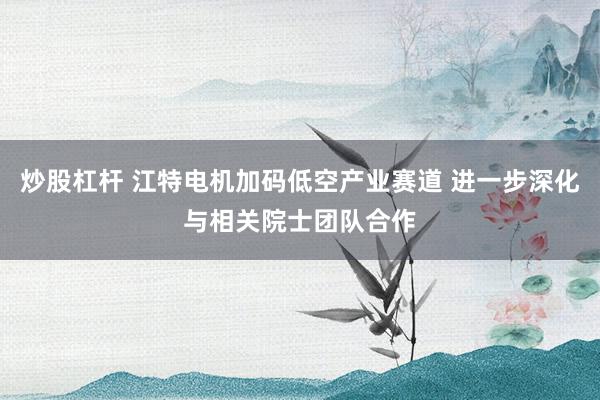 炒股杠杆 江特电机加码低空产业赛道 进一步深化与相关院士团队合作