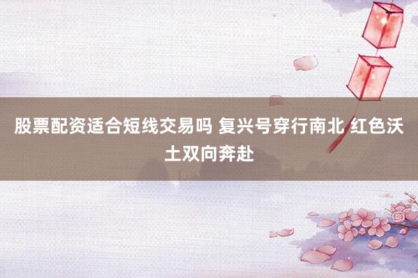 股票配资适合短线交易吗 复兴号穿行南北 红色沃土双向奔赴