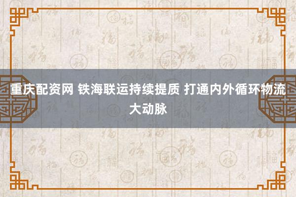 重庆配资网 铁海联运持续提质 打通内外循环物流大动脉