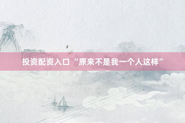 投资配资入口 “原来不是我一个人这样”