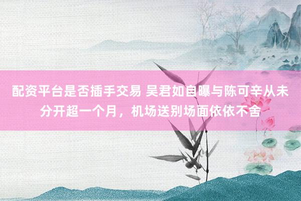 配资平台是否插手交易 吴君如自曝与陈可辛从未分开超一个月，机场送别场面依依不舍
