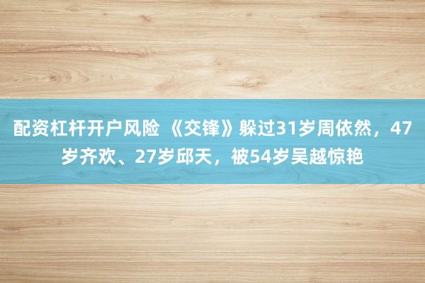 配资杠杆开户风险 《交锋》躲过31岁周依然，47岁齐欢、27岁邱天，被54岁吴越惊艳