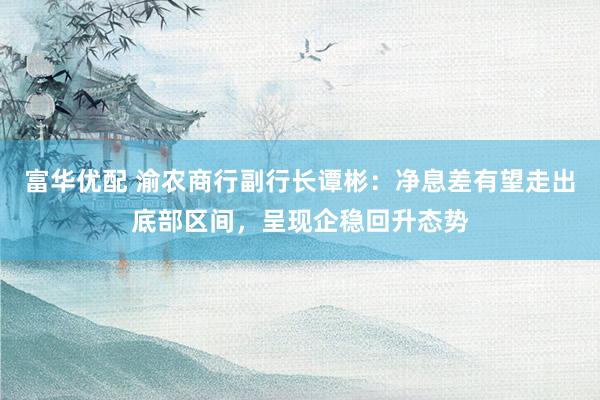 富华优配 渝农商行副行长谭彬：净息差有望走出底部区间，呈现企稳回升态势