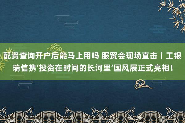 配资查询开户后能马上用吗 服贸会现场直击丨工银瑞信携‘投资在时间的长河里’国风展正式亮相！