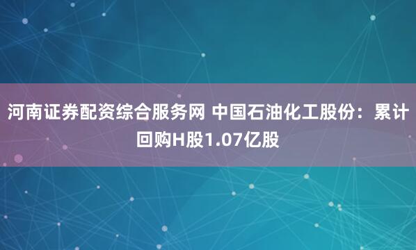 河南证券配资综合服务网 中国石油化工股份:累计回购H股1.07亿股