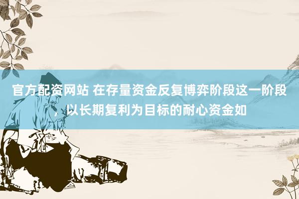 官方配资网站 在存量资金反复博弈阶段这一阶段，以长期复利为目标的耐心资金如