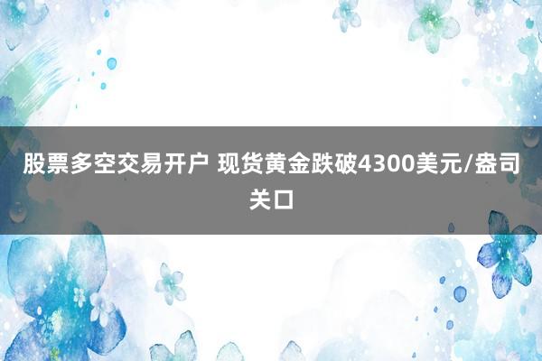 股票多空交易开户 现货黄金跌破4300美元/盎司关口