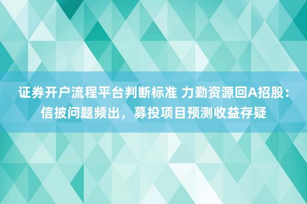证券开户流程平台判断标准 力勤资源回A招股：信披问题频出，募投项目预测收益存疑