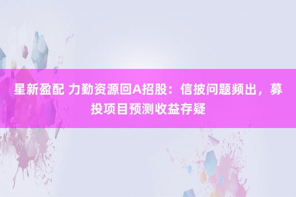 星新盈配 力勤资源回A招股：信披问题频出，募投项目预测收益存疑