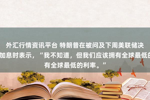 外汇行情资讯平台 特朗普在被问及下周美联储决议是否会加息时表示，“我不知道，但我们应该拥有全球最低的利率。”