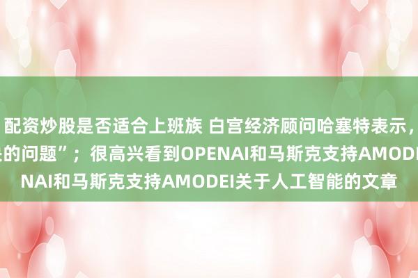 配资炒股是否适合上班族 白宫经济顾问哈塞特表示，AI安全是一个“可解决的问题”；很高兴看到OPENAI和马斯克支持AMODEI关于人工智能的文章