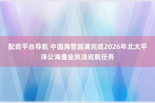 配资平台导航 中国海警圆满完成2026年北太平洋公海渔业执法巡航任务