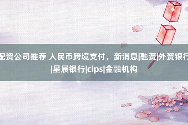 配资公司推荐 人民币跨境支付，新消息|融资|外资银行|星展银行|cips|金融机构