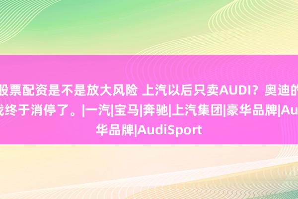 股票配资是不是放大风险 上汽以后只卖AUDI？奥迪的豪门内战终于消停了。|一汽|宝马|奔驰|上汽集团|豪华品牌|AudiSport