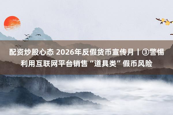配资炒股心态 2026年反假货币宣传月丨③警惕利用互联网平台销售“道具类”假币风险