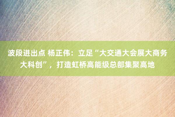 波段进出点 杨正伟：立足“大交通大会展大商务大科创”，打造虹桥高能级总部集聚高地