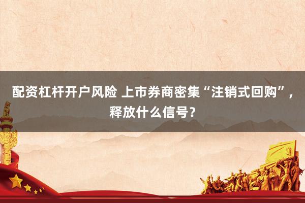 配资杠杆开户风险 上市券商密集“注销式回购”，释放什么信号？
