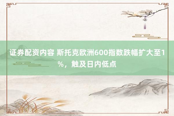 证券配资内容 斯托克欧洲600指数跌幅扩大至1%，触及日内低点