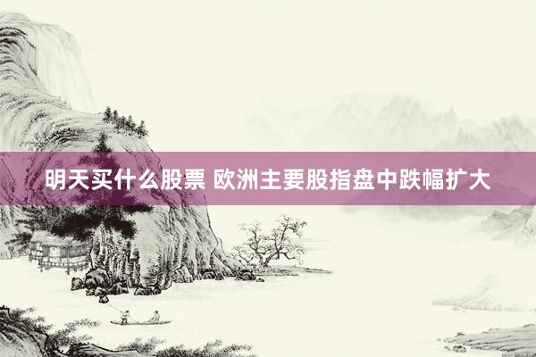 明天买什么股票 欧洲主要股指盘中跌幅扩大
