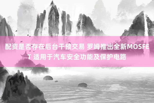 配资是否存在后台干预交易 罗姆推出全新MOSFET 适用于汽车安全功能及保护电路
