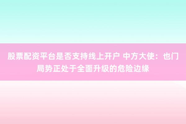 股票配资平台是否支持线上开户 中方大使：也门局势正处于全面升级的危险边缘