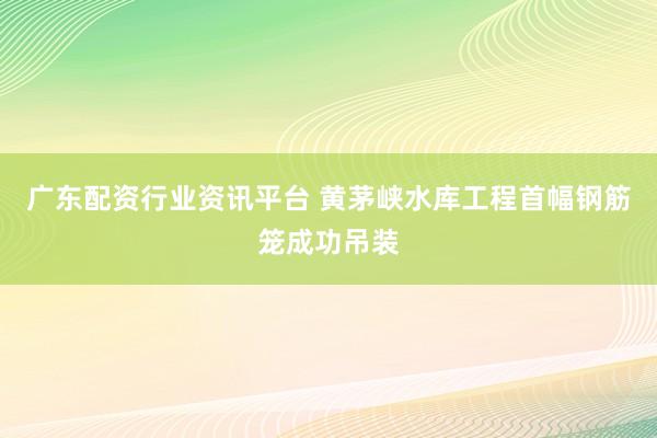 广东配资行业资讯平台 黄茅峡水库工程首幅钢筋笼成功吊装