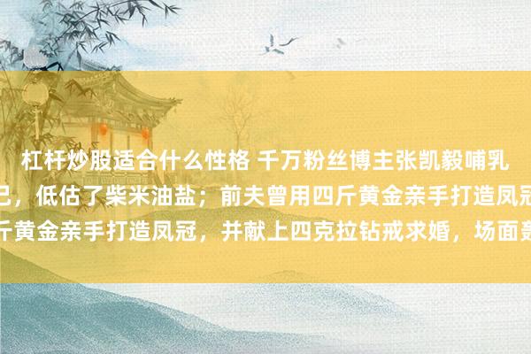 杠杆炒股适合什么性格 千万粉丝博主张凯毅哺乳期宣布离婚：高估了自己，低估了柴米油盐；前夫曾用四斤黄金亲手打造凤冠，并献上四克拉钻戒求婚，场面轰动全网