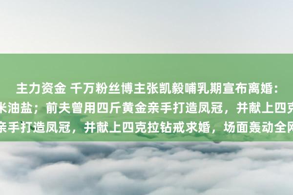 主力资金 千万粉丝博主张凯毅哺乳期宣布离婚：高估了自己，低估了柴米油盐；前夫曾用四斤黄金亲手打造凤冠，并献上四克拉钻戒求婚，场面轰动全网