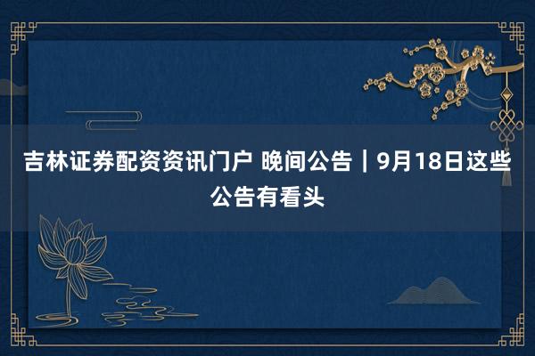 吉林证券配资资讯门户 晚间公告｜9月18日这些公告有看头