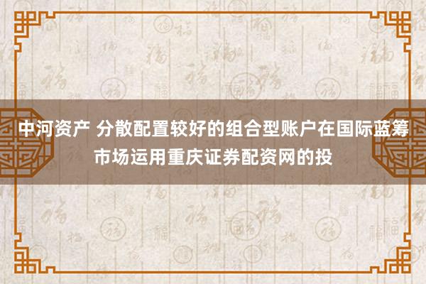 中河资产 分散配置较好的组合型账户在国际蓝筹市场运用重庆证券配资网的投