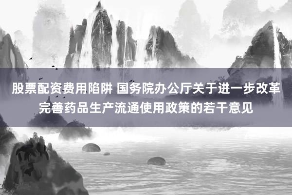 股票配资费用陷阱 国务院办公厅关于进一步改革完善药品生产流通使用政策的若干意见