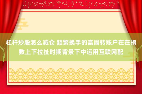 杠杆炒股怎么减仓 频繁换手的高周转账户在在指数上下拉扯时期背景下中运用互联网配