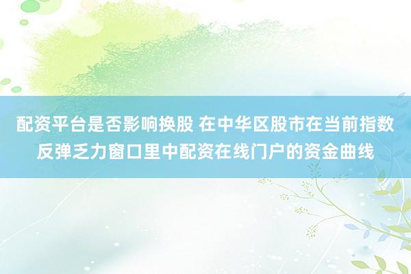 配资平台是否影响换股 在中华区股市在当前指数反弹乏力窗口里中配资在线门户的资金曲线