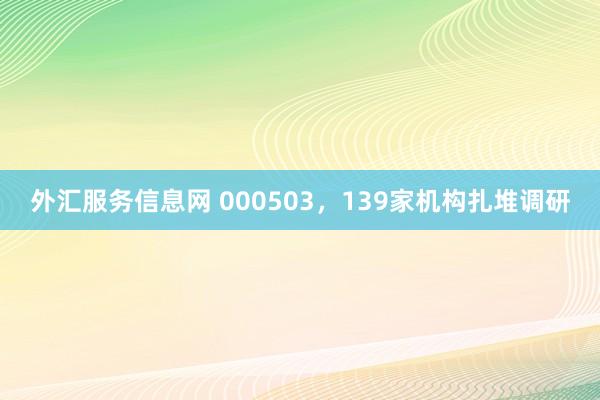 外汇服务信息网 000503，139家机构扎堆调研