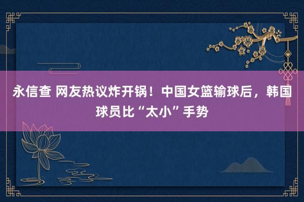 永信查 网友热议炸开锅！中国女篮输球后，韩国球员比“太小”手势