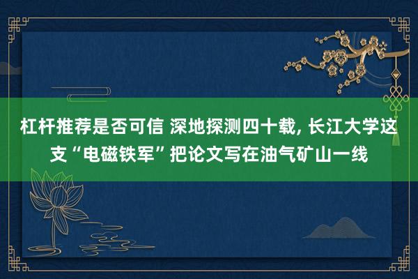 杠杆推荐是否可信 深地探测四十载, 长江大学这支“电磁铁军”把论文写在油气矿山一线