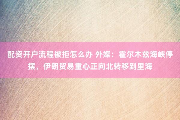 配资开户流程被拒怎么办 外媒：霍尔木兹海峡停摆，伊朗贸易重心正向北转移到里海