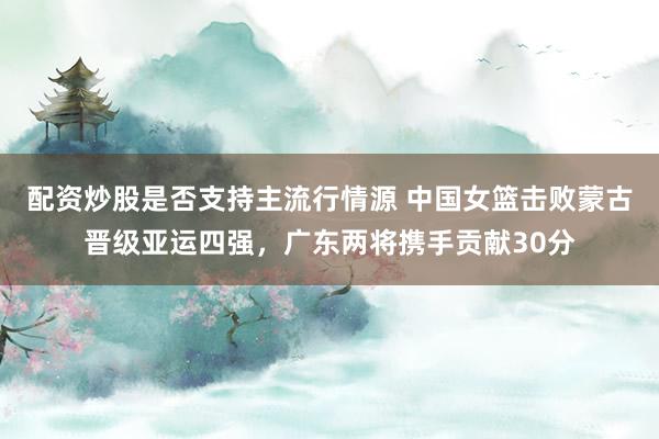 配资炒股是否支持主流行情源 中国女篮击败蒙古晋级亚运四强,广东两将携手贡献30分