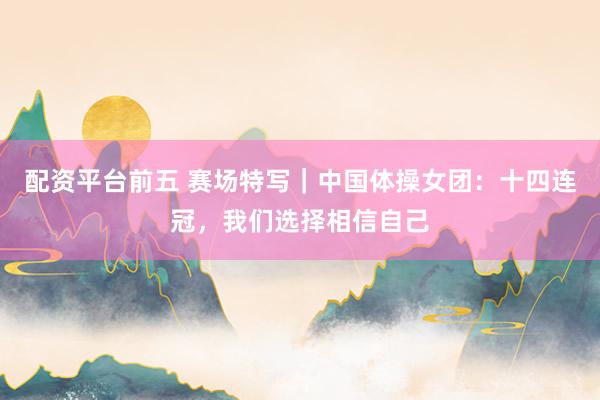 配资平台前五 赛场特写｜中国体操女团：十四连冠，我们选择相信自己