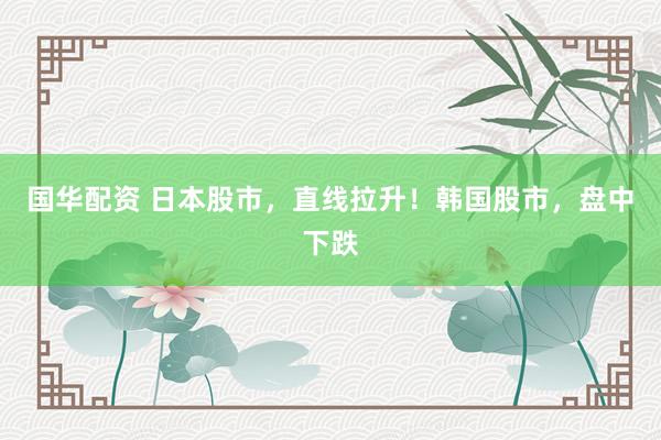国华配资 日本股市,直线拉升!韩国股市,盘中下跌