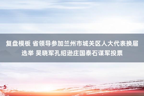 复盘模板 省领导参加兰州市城关区人大代表换届选举 吴晓军孔绍逊庄国泰石谋军投票